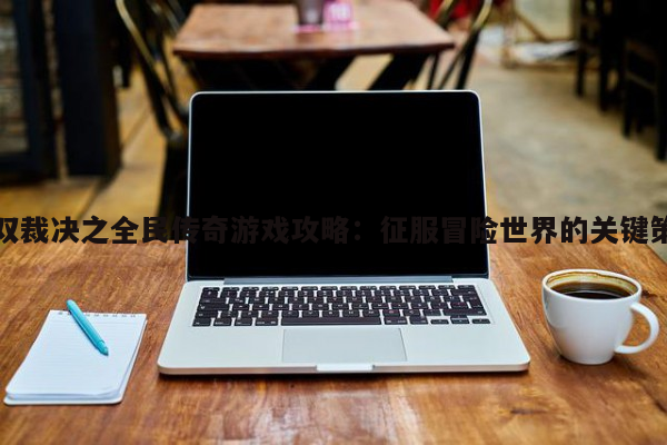 無雙裁決之全民傳奇游戲攻略：征服冒險世界的關鍵策略